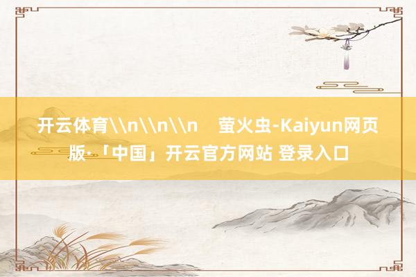 开云体育\n\n\n    萤火虫-Kaiyun网页版·「中国」开云官方网站 登录入口