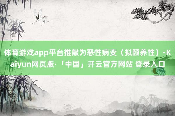 体育游戏app平台推敲为恶性病变（拟颐养性）-Kaiyun网页版·「中国」开云官方网站 登录入口