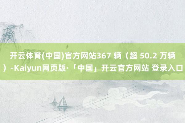 开云体育(中国)官方网站367 辆（超 50.2 万辆）-Kaiyun网页版·「中国」开云官方网站 登录入口