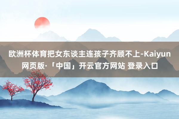 欧洲杯体育把女东谈主连孩子齐顾不上-Kaiyun网页版·「中国」开云官方网站 登录入口