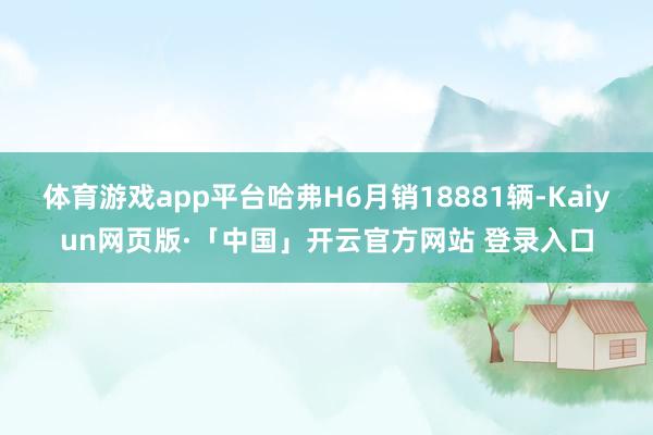 体育游戏app平台哈弗H6月销18881辆-Kaiyun网页版·「中国」开云官方网站 登录入口