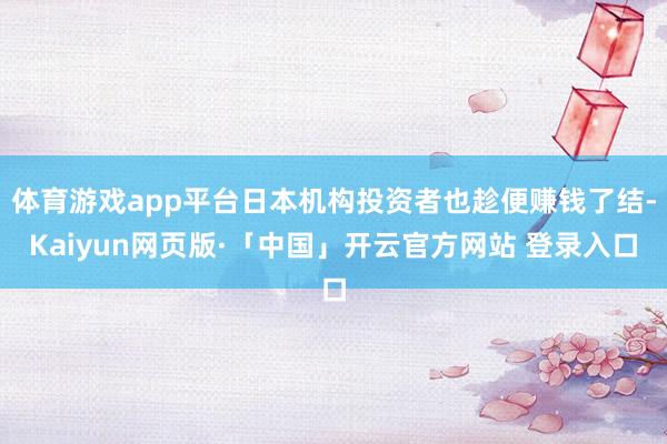 体育游戏app平台日本机构投资者也趁便赚钱了结-Kaiyun网页版·「中国」开云官方网站 登录入口