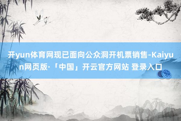 开yun体育网现已面向公众洞开机票销售-Kaiyun网页版·「中国」开云官方网站 登录入口