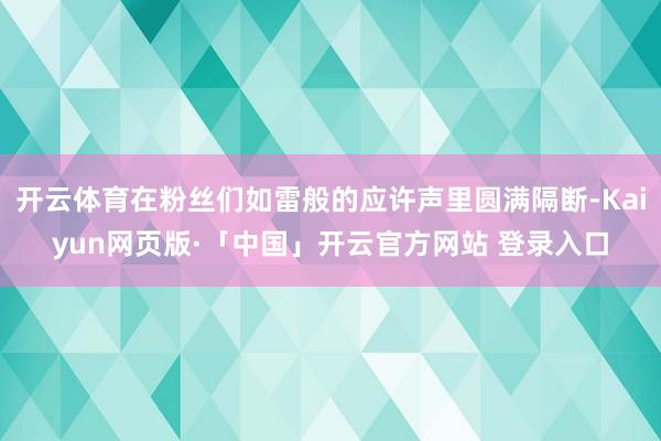 开云体育在粉丝们如雷般的应许声里圆满隔断-Kaiyun网页版·「中国」开云官方网站 登录入口
