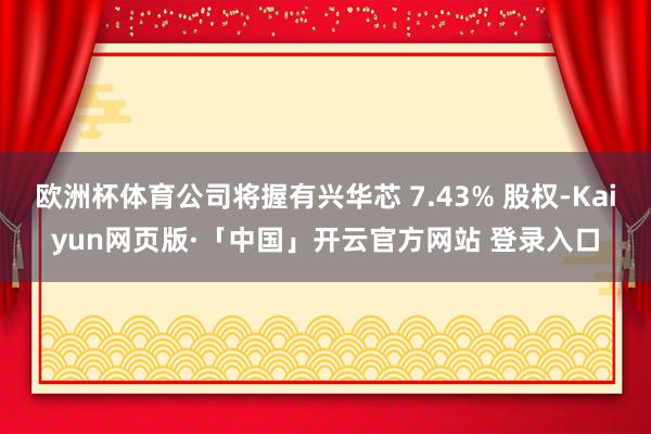 欧洲杯体育公司将握有兴华芯 7.43% 股权-Kaiyun网页版·「中国」开云官方网站 登录入口