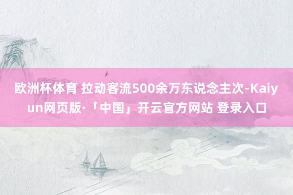 欧洲杯体育 拉动客流500余万东说念主次-Kaiyun网页版·「中国」开云官方网站 登录入口