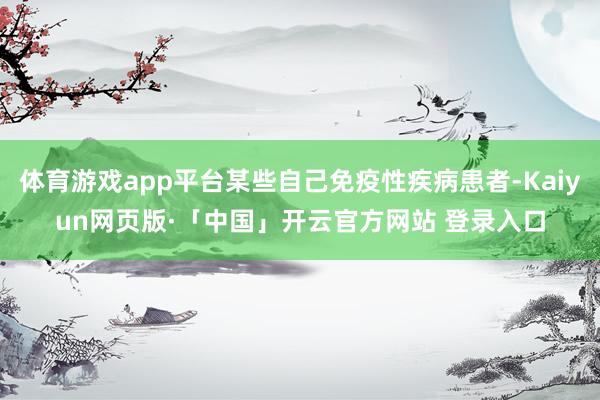 体育游戏app平台某些自己免疫性疾病患者-Kaiyun网页版·「中国」开云官方网站 登录入口