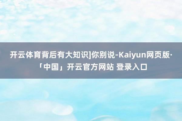 开云体育背后有大知识]你别说-Kaiyun网页版·「中国」开云官方网站 登录入口