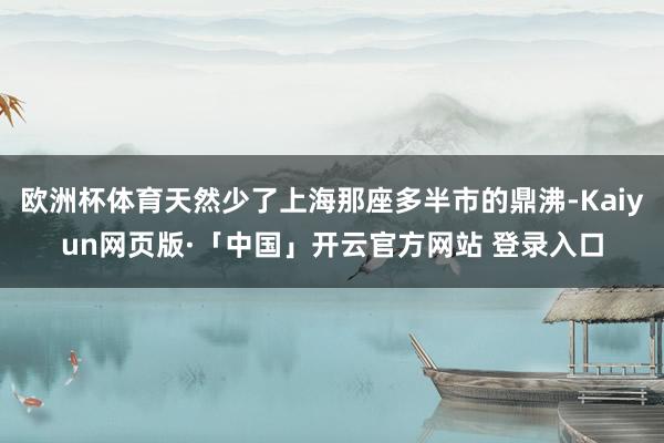 欧洲杯体育天然少了上海那座多半市的鼎沸-Kaiyun网页版·「中国」开云官方网站 登录入口