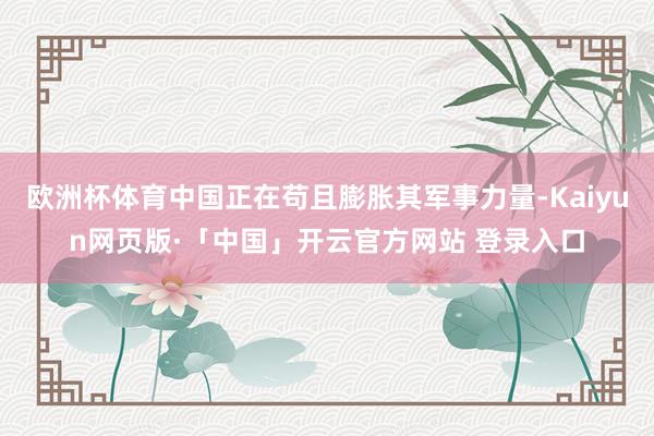 欧洲杯体育中国正在苟且膨胀其军事力量-Kaiyun网页版·「中国」开云官方网站 登录入口