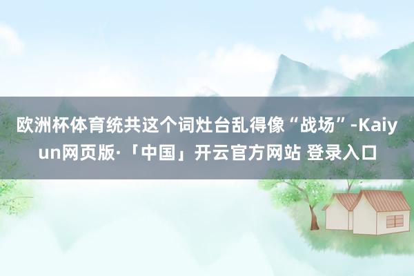 欧洲杯体育统共这个词灶台乱得像“战场”-Kaiyun网页版·「中国」开云官方网站 登录入口