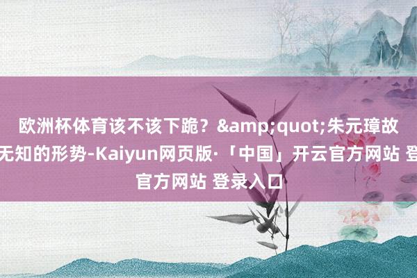 欧洲杯体育该不该下跪？&quot;朱元璋故意装作无知的形势-Kaiyun网页版·「中国」开云官方网站 登录入口