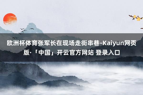欧洲杯体育张军长在现场走街串巷-Kaiyun网页版·「中国」开云官方网站 登录入口