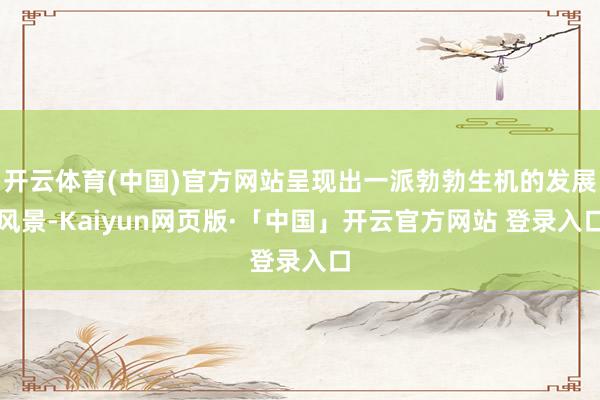 开云体育(中国)官方网站呈现出一派勃勃生机的发展风景-Kaiyun网页版·「中国」开云官方网站 登录入口