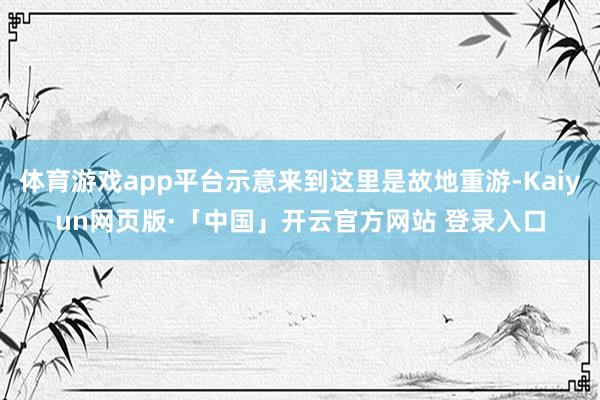 体育游戏app平台示意来到这里是故地重游-Kaiyun网页版·「中国」开云官方网站 登录入口
