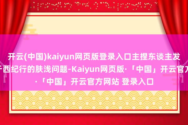 开云(中国)kaiyun网页版登录入口主捏东谈主发问了一系列对于西纪行的肤浅问题-Kaiyun网页版·「中国」开云官方网站 登录入口