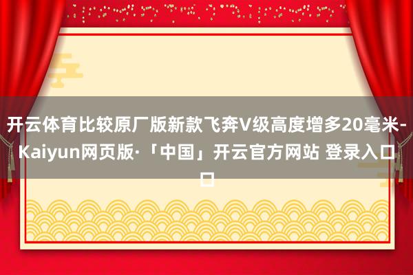 开云体育比较原厂版新款飞奔V级高度增多20毫米-Kaiyun网页版·「中国」开云官方网站 登录入口