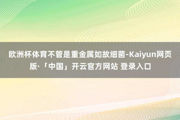 欧洲杯体育不管是重金属如故细菌-Kaiyun网页版·「中国」开云官方网站 登录入口