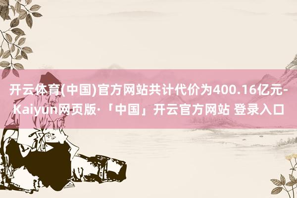 开云体育(中国)官方网站共计代价为400.16亿元-Kaiyun网页版·「中国」开云官方网站 登录入口