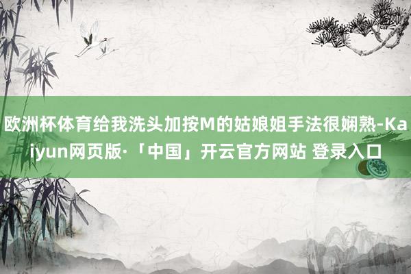 欧洲杯体育给我洗头加按M的姑娘姐手法很娴熟-Kaiyun网页版·「中国」开云官方网站 登录入口