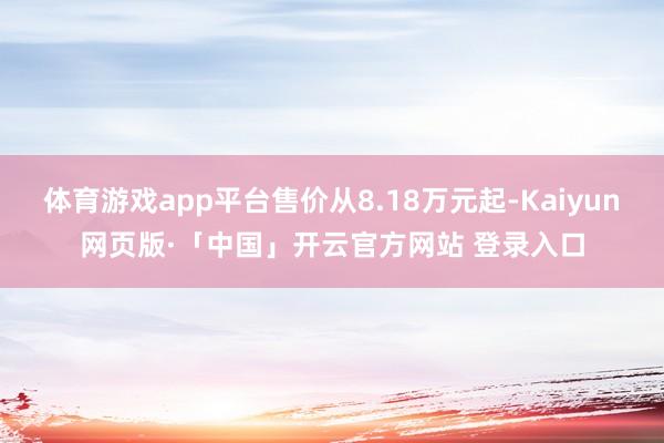 体育游戏app平台售价从8.18万元起-Kaiyun网页版·「中国」开云官方网站 登录入口