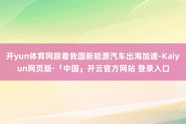 开yun体育网跟着我国新能源汽车出海加速-Kaiyun网页版·「中国」开云官方网站 登录入口
