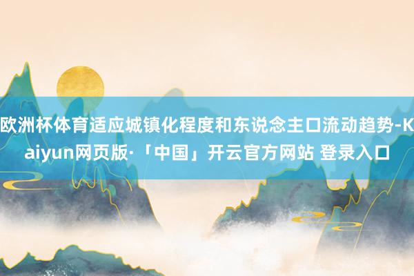 欧洲杯体育适应城镇化程度和东说念主口流动趋势-Kaiyun网页版·「中国」开云官方网站 登录入口