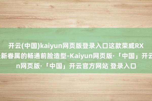开云(中国)kaiyun网页版登录入口这款荣威RX9遴选的亦然荣威最新眷属的畅通前脸造型-Kaiyun网页版·「中国」开云官方网站 登录入口