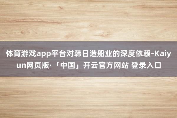 体育游戏app平台对韩日造船业的深度依赖-Kaiyun网页版·「中国」开云官方网站 登录入口