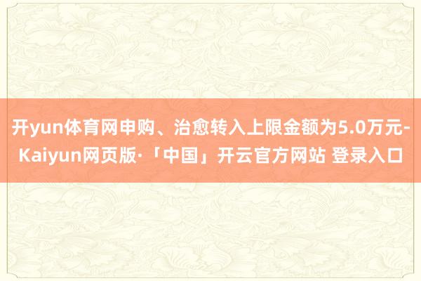 开yun体育网申购、治愈转入上限金额为5.0万元-Kaiyun网页版·「中国」开云官方网站 登录入口