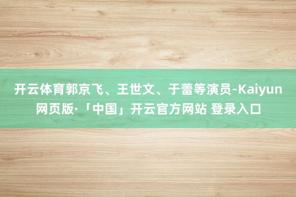 开云体育郭京飞、王世文、于蕾等演员-Kaiyun网页版·「中国」开云官方网站 登录入口