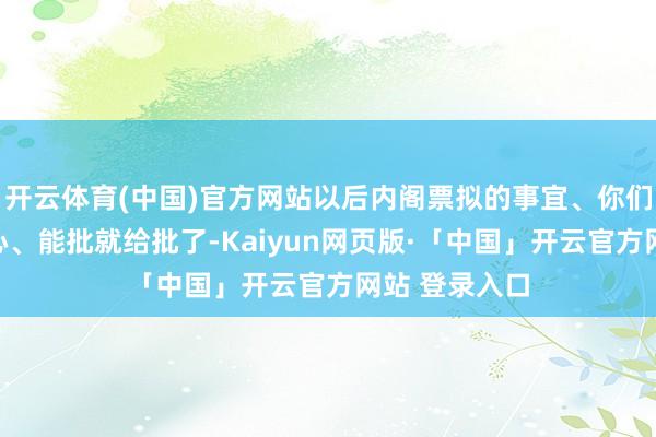 开云体育(中国)官方网站以后内阁票拟的事宜、你们司礼监上点心、能批就给批了-Kaiyun网页版·「中国」开云官方网站 登录入口