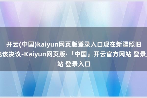 开云(中国)kaiyun网页版登录入口现在新疆照旧落地该决议-Kaiyun网页版·「中国」开云官方网站 登录入口