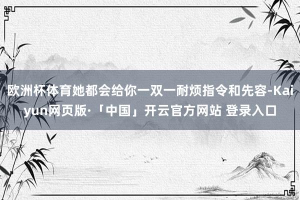 欧洲杯体育她都会给你一双一耐烦指令和先容-Kaiyun网页版·「中国」开云官方网站 登录入口