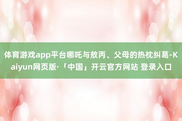 体育游戏app平台哪吒与敖丙、父母的热枕纠葛-Kaiyun网页版·「中国」开云官方网站 登录入口