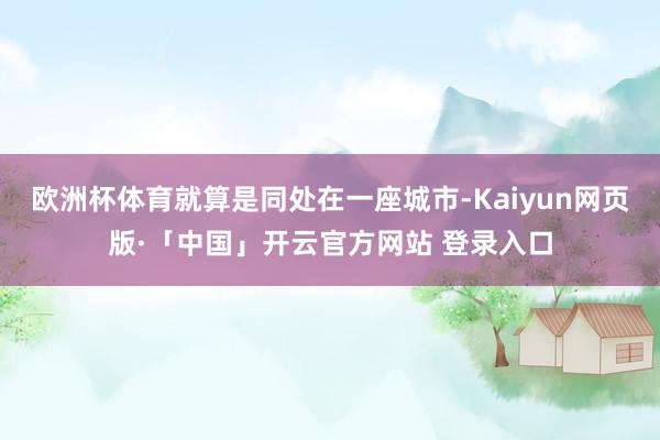 欧洲杯体育就算是同处在一座城市-Kaiyun网页版·「中国」开云官方网站 登录入口