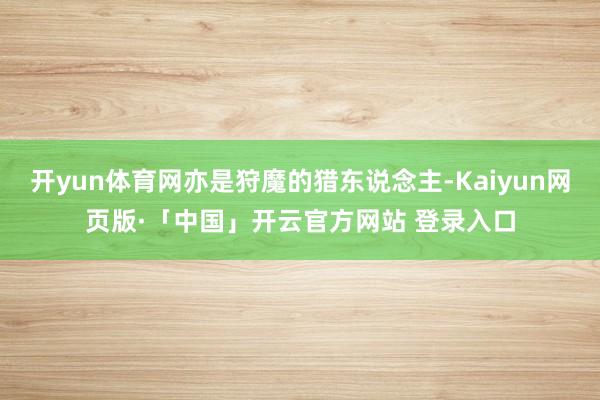 开yun体育网亦是狩魔的猎东说念主-Kaiyun网页版·「中国」开云官方网站 登录入口