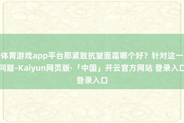 体育游戏app平台那紧致抗皱面霜哪个好?针对这一问题-Kaiyun网页版·「中国」开云官方网站 登录入口
