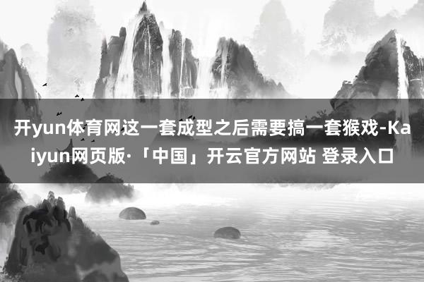 开yun体育网这一套成型之后需要搞一套猴戏-Kaiyun网页版·「中国」开云官方网站 登录入口