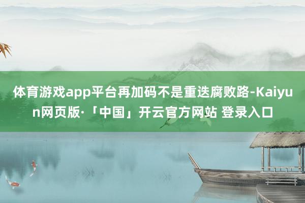 体育游戏app平台再加码不是重迭腐败路-Kaiyun网页版·「中国」开云官方网站 登录入口