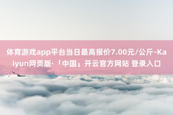 体育游戏app平台当日最高报价7.00元/公斤-Kaiyun网页版·「中国」开云官方网站 登录入口
