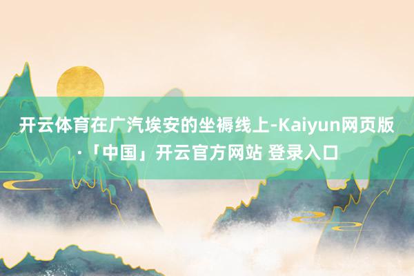 开云体育在广汽埃安的坐褥线上-Kaiyun网页版·「中国」开云官方网站 登录入口