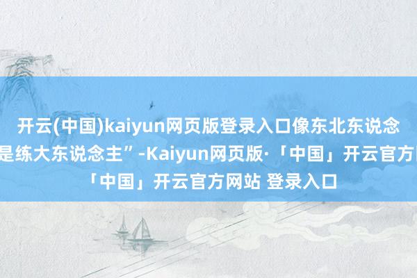 开云(中国)kaiyun网页版登录入口像东北东说念主说的“碰鼻是练大东说念主”-Kaiyun网页版·「中国」开云官方网站 登录入口