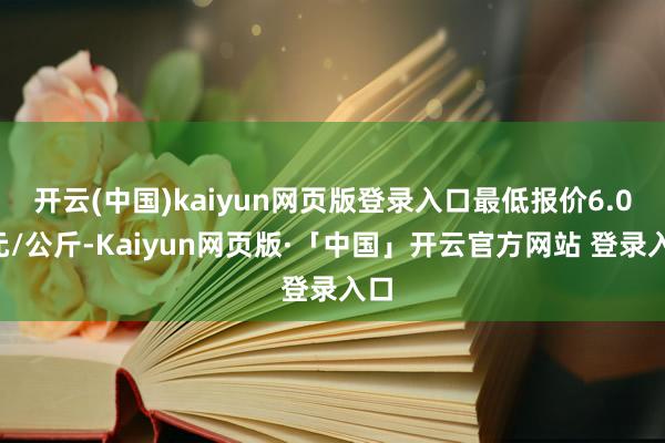 开云(中国)kaiyun网页版登录入口最低报价6.00元/公斤-Kaiyun网页版·「中国」开云官方网站 登录入口