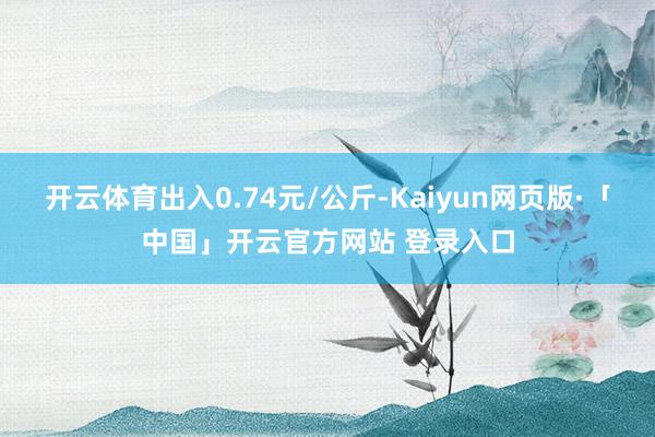开云体育出入0.74元/公斤-Kaiyun网页版·「中国」开云官方网站 登录入口