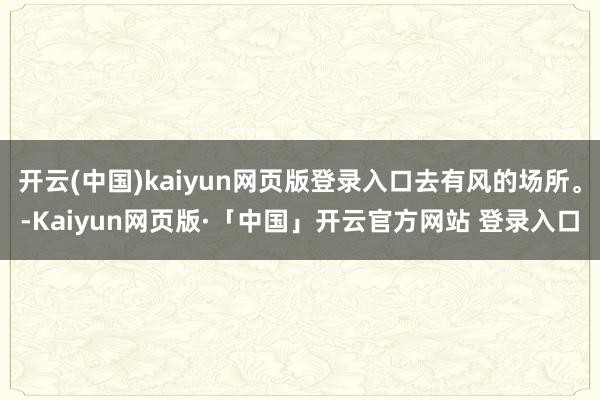 开云(中国)kaiyun网页版登录入口去有风的场所。-Kaiyun网页版·「中国」开云官方网站 登录入口