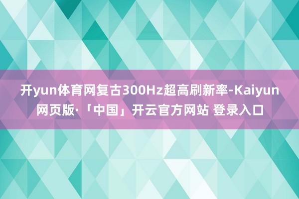 开yun体育网复古300Hz超高刷新率-Kaiyun网页版·「中国」开云官方网站 登录入口