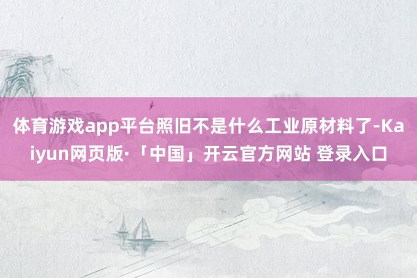 体育游戏app平台照旧不是什么工业原材料了-Kaiyun网页版·「中国」开云官方网站 登录入口