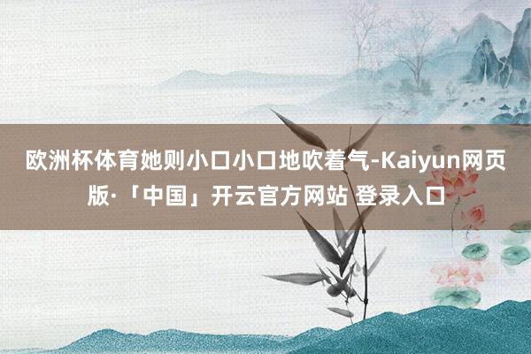 欧洲杯体育她则小口小口地吹着气-Kaiyun网页版·「中国」开云官方网站 登录入口