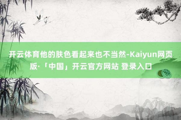 开云体育他的肤色看起来也不当然-Kaiyun网页版·「中国」开云官方网站 登录入口